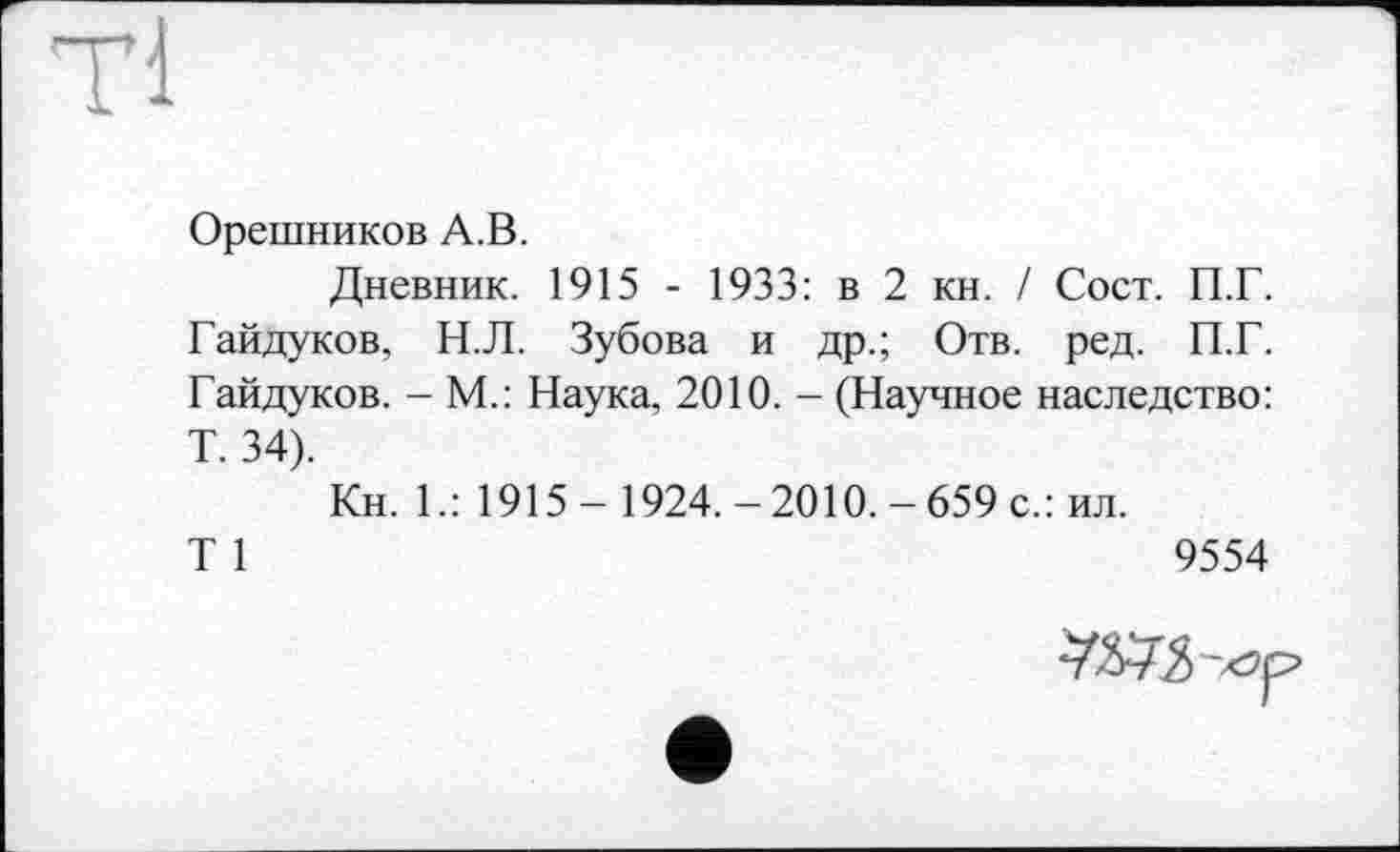 ﻿Tl
Орешников A.В.
Дневник. 1915 - 1933: в 2 кн. / Сост. П.Г. Гайдуков, Н.Л. Зубова и др.; Отв. ред. П.Г. Гайдуков. - М.: Наука, 2010. - (Научное наследство: Т. 34).
Кн. 1.: 1915- 1924.-2010.-659 с.: ил.
T 1	9554